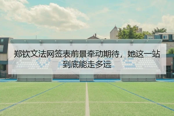 郑钦文法网签表前景牵动期待，她这一站到底能走多远
